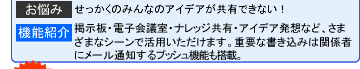 【お悩み】せっかくのみんなのアイデアが共有できない! 【機能紹介】掲示板・電子会議室・ナレッジ共有・アイデア発想など、さまざまなシーンで活用いただけます。重要な書き込みは関係者にメール通知するプッシュ機能も搭載。