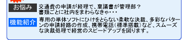 【お悩み】交通費の申請が経理で、稟議書が管理部? 【機能紹介】専用の単体ソフトにひけをとらない柔軟な決裁、多彩なパターンの申請経路の作成、携帯電話(標準搭載)など、スムーズな決裁処理で経営のスピードアップを図ります。