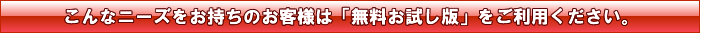 こんなニーズをお持ちのお客様は「無料お試し版」をご利用ください。