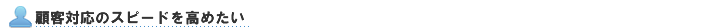 顧客対応のスピードを高めたい